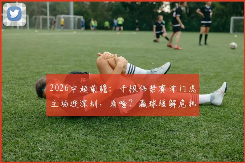 2026中超前瞻：于根伟禁赛津门虎主场迎深圳，看啥？赢球缓解危机，客队求双杀