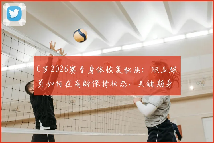 C罗2026赛季身体恢复秘诀：职业球员如何在高龄保持状态，关键期身体管理指南