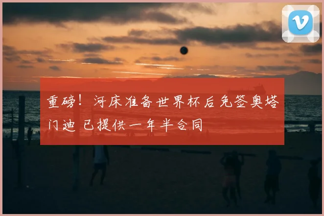 重磅！河床准备世界杯后免签奥塔门迪 已提供一年半合同