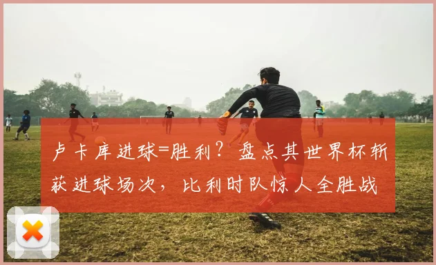 卢卡库进球=胜利？盘点其世界杯斩获进球场次，比利时队惊人全胜战绩解析