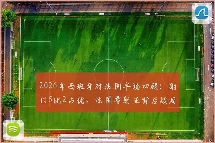 2026年西班牙对法国半场回顾：射门5比2占优，法国零射正背后战局全解析