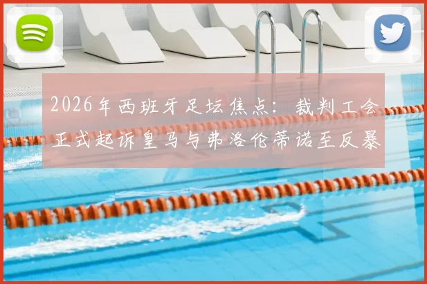 2026年西班牙足坛焦点：裁判工会正式起诉皇马与弗洛伦蒂诺至反暴力委员会，详解皇马电视台批评裁判事件来龙去脉