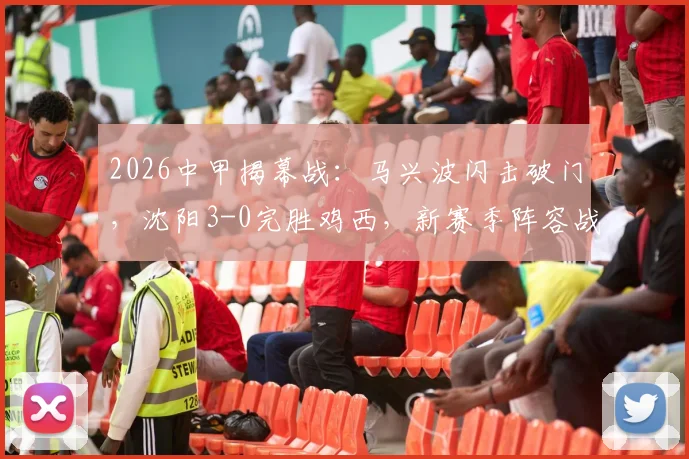 2026中甲揭幕战：马兴波闪击破门，沈阳3-0完胜鸡西，新赛季阵容战术与比赛录像解读