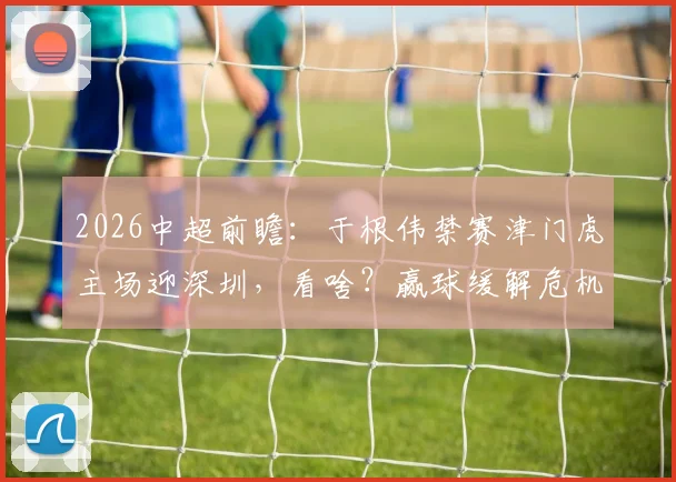 2026中超前瞻：于根伟禁赛津门虎主场迎深圳，看啥？赢球缓解危机，客队求双杀