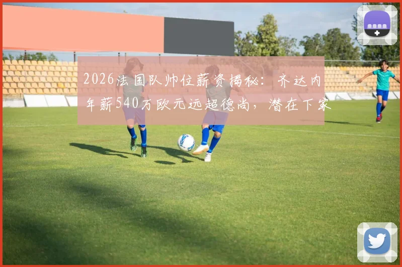 2026法国队帅位薪资揭秘：齐达内年薪540万欧元远超德尚，潜在下家与未来执教前景分析