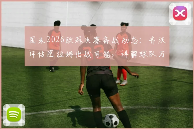 国米2026欧冠决赛备战动态:齐沃评估图拉姆出战可能,详解球队万全准备计划