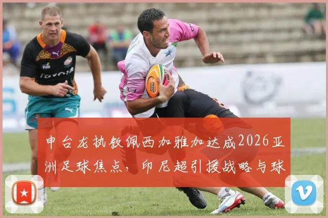 申台龙执教佩西加雅加达成2026亚洲足球焦点,印尼超引援战略与球队前景分析