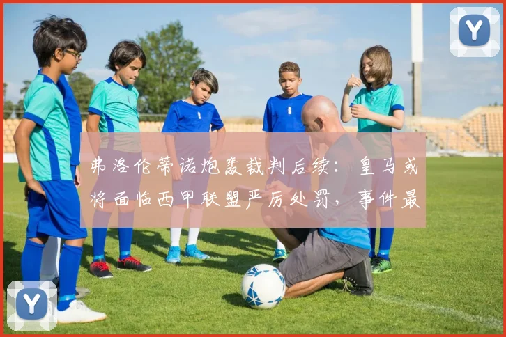 弗洛伦蒂诺炮轰裁判后续:皇马或将面临西甲联盟严厉处罚,事件最新进展分析