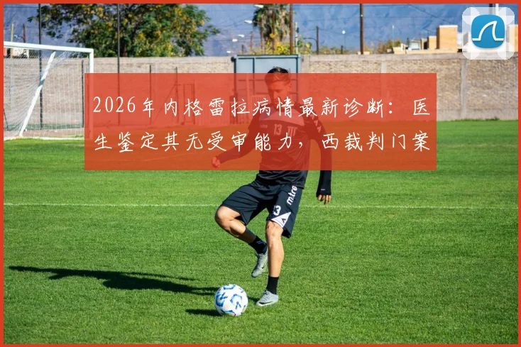 2026年内格雷拉病情最新诊断：医生鉴定其无受审能力，西裁判门案审理陷入停滞
