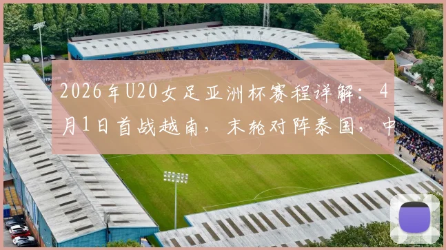 2026年U20女足亚洲杯赛程详解：4月1日首战越南，末轮对阵泰国，中国队小组出线形势分析