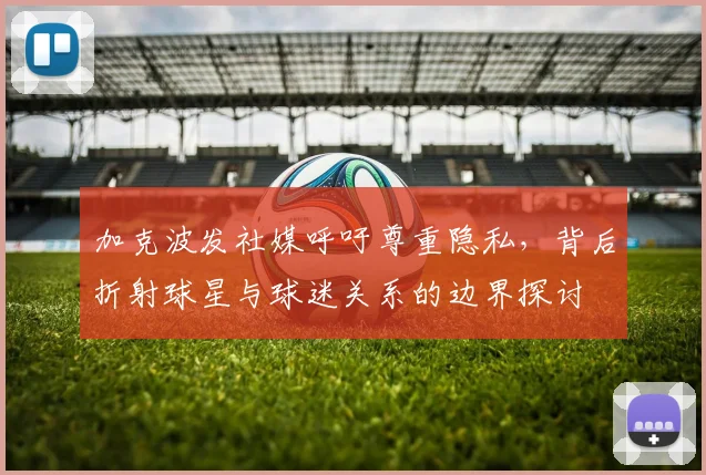 加克波发社媒呼吁尊重隐私,背后折射球星与球迷关系的边界探讨