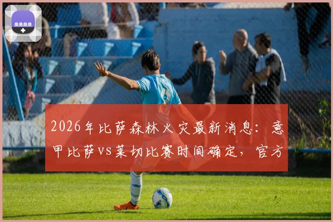 2026年比萨森林火灾最新消息：意甲比萨vs莱切比赛时间确定，官方回应为何不会推迟