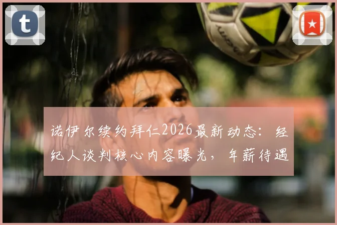 诺伊尔续约拜仁2026最新动态：经纪人谈判核心内容曝光，年薪待遇成关键，附未来门将位置分析