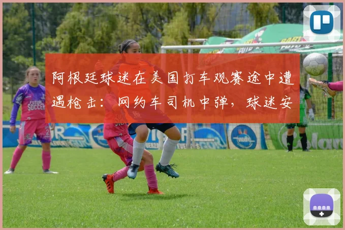 阿根廷球迷在美国打车观赛途中遭遇枪击：网约车司机中弹，球迷安全指南与事件深度剖析