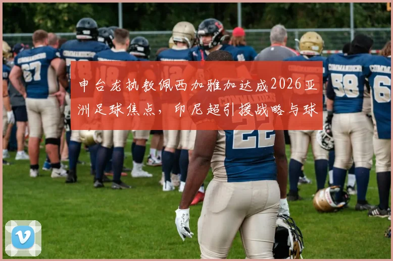 申台龙执教佩西加雅加达成2026亚洲足球焦点，印尼超引援战略与球队前景分析