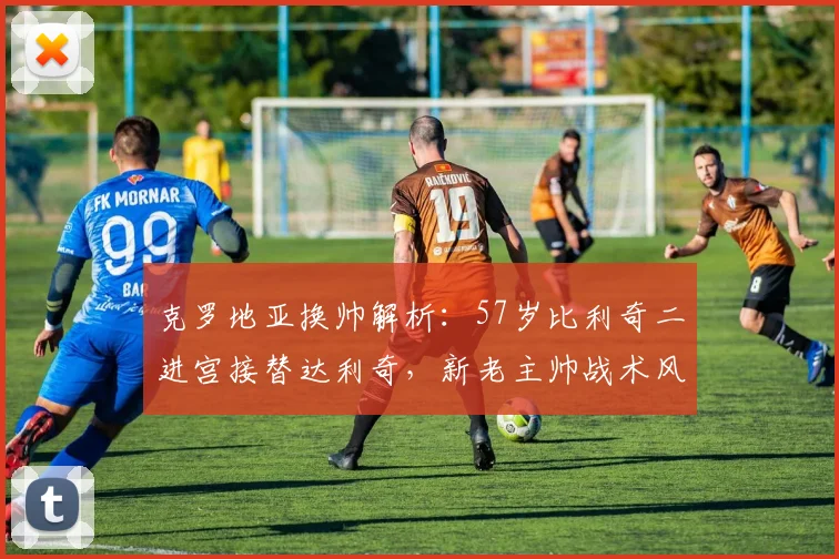 克罗地亚换帅解析：57岁比利奇二进宫接替达利奇，新老主帅战术风格对比一览