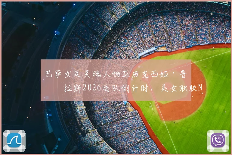 巴萨女足灵魂人物亚历克西娅·普特拉斯2026离队倒计时,美女职联NWSL成最热门下家,转会动态全面解析