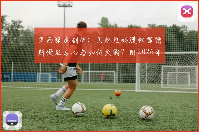 罗西深度剖析：贝林厄姆遭帕雷德斯侵犯后心态如何失衡？附2026年关键战状态分析与心态调整指南