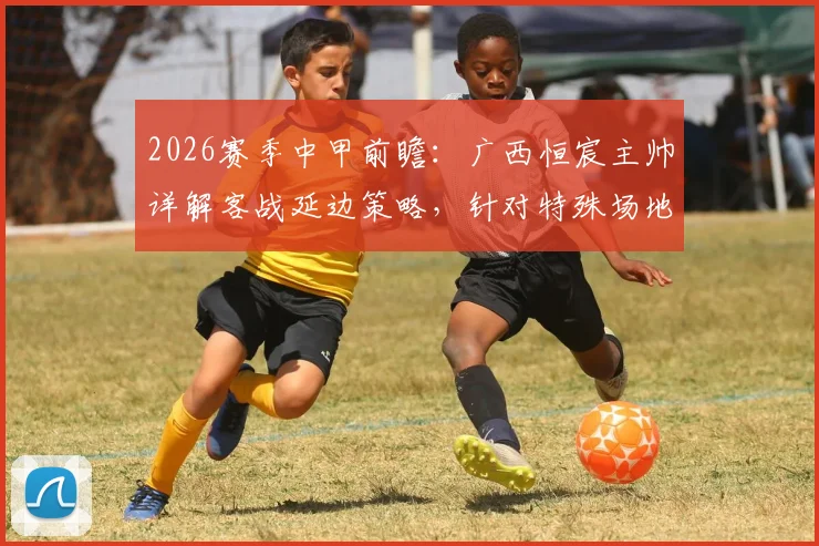2026赛季中甲前瞻：广西恒宸主帅详解客战延边策略，针对特殊场地已做足功课
