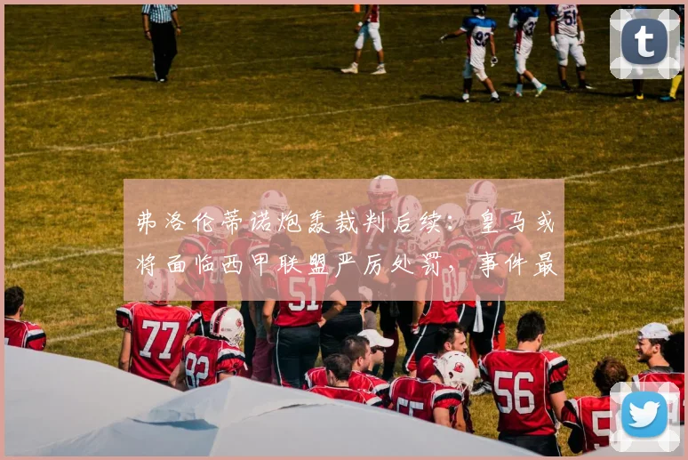 弗洛伦蒂诺炮轰裁判后续：皇马或将面临西甲联盟严厉处罚，事件最新进展分析