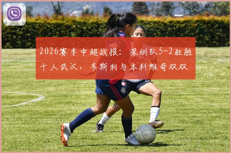 2026赛季中超战报：深圳队5-2狂胜十人武汉，韦斯利与本科维奇双双梅开二度，现场实录与深度评析