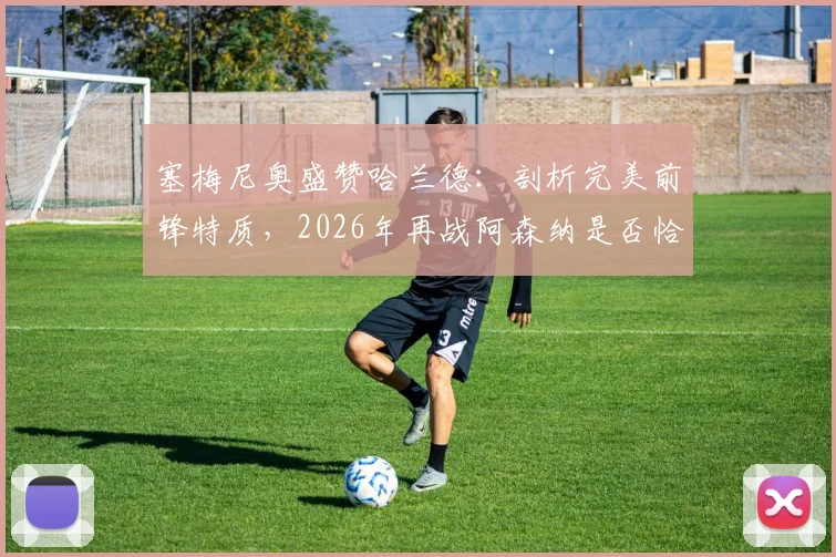 塞梅尼奥盛赞哈兰德：剖析完美前锋特质，2026年再战阿森纳是否恰逢其时？