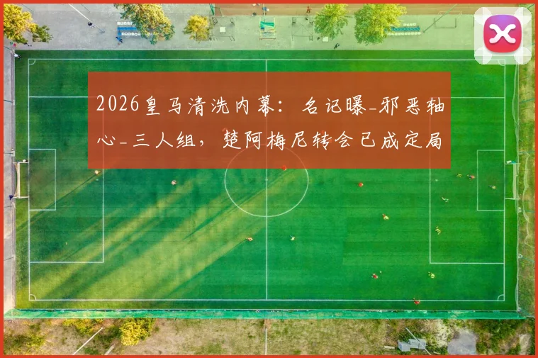 2026皇马清洗内幕：名记曝_邪恶轴心_三人组，楚阿梅尼转会已成定局？