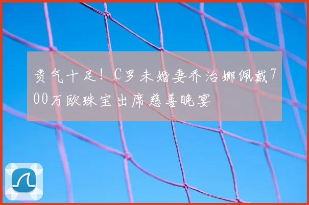 贵气十足!C罗未婚妻乔治娜佩戴700万欧珠宝出席慈善晚宴