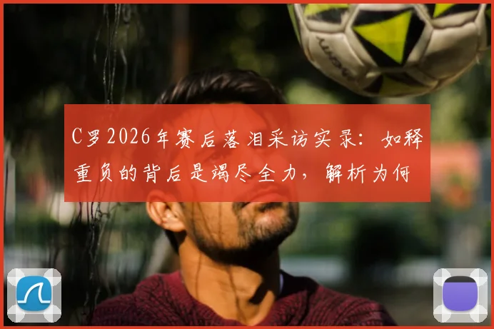 C罗2026年赛后落泪采访实录：如释重负的背后是竭尽全力，解析为何无人指责他