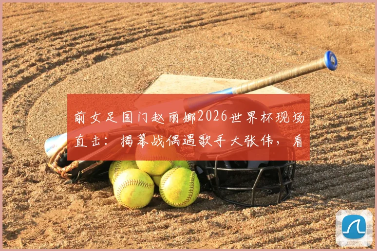 前女足国门赵丽娜2026世界杯现场直击:揭幕战偶遇歌手大张伟,看台同框引热议