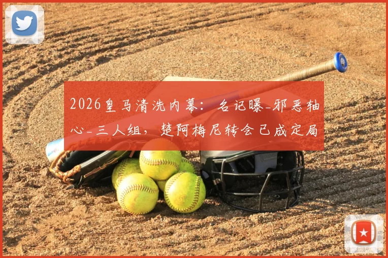 2026皇马清洗内幕:名记曝_邪恶轴心_三人组,楚阿梅尼转会已成定局?