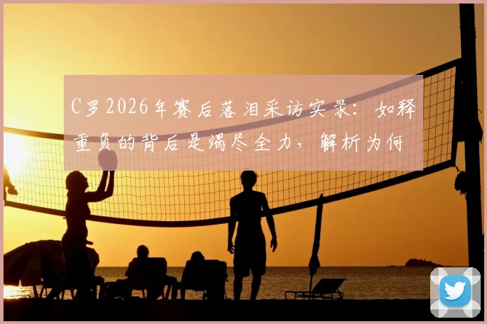 C罗2026年赛后落泪采访实录：如释重负的背后是竭尽全力，解析为何无人指责他