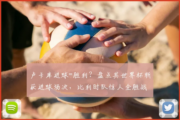 卢卡库进球=胜利？盘点其世界杯斩获进球场次，比利时队惊人全胜战绩解析