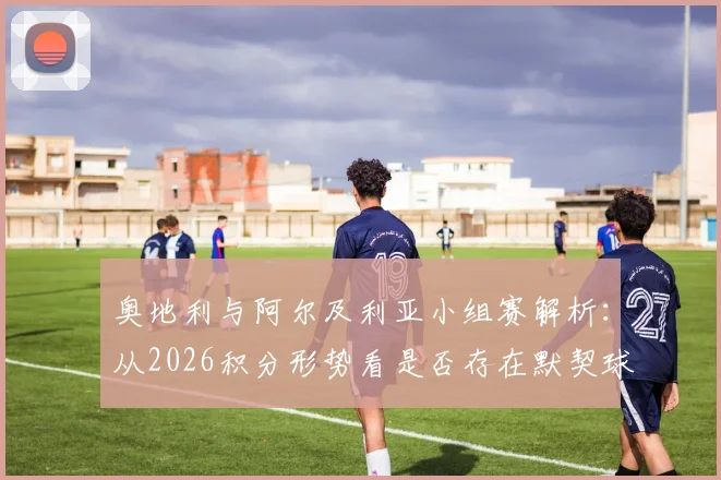 奥地利与阿尔及利亚小组赛解析：从2026积分形势看是否存在默契球可能，附D组赛况对比