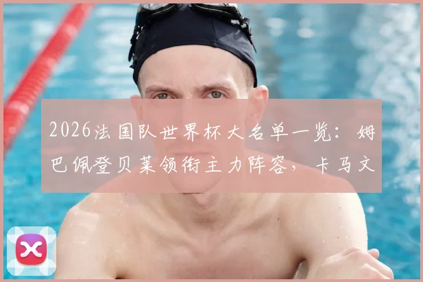 2026法国队世界杯大名单一览:姆巴佩登贝莱领衔主力阵容,卡马文加落选原因及德尚选人思路解读