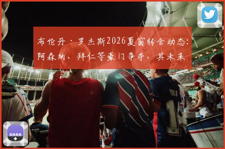布伦丹·罗杰斯2026夏窗转会动态：阿森纳、拜仁等豪门争夺，其未来下家分析与最新传闻解读