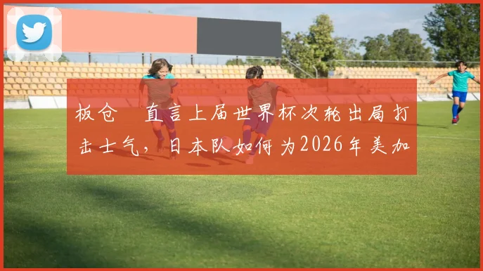 板仓滉直言上届世界杯次轮出局打击士气，日本队如何为2026年美加墨征程重整心态？