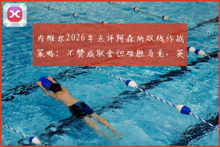 内维尔2026年点评阿森纳双线作战策略：不赞成取舍但难胜马竞，英超欧战平衡难点解析