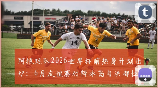 阿根廷队2026世界杯前热身计划出炉：6月友谊赛对阵冰岛与洪都拉斯，备战最新动态一览