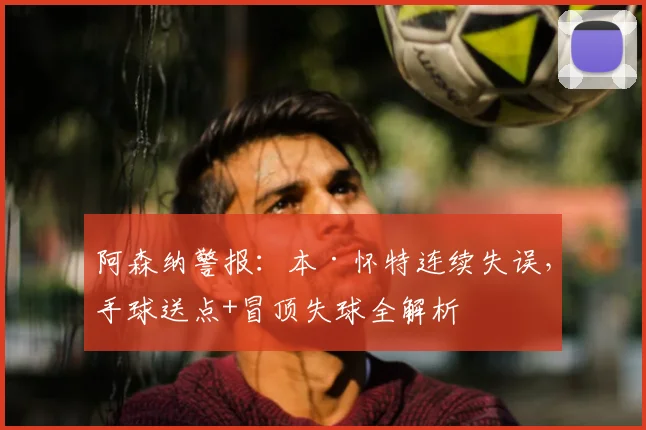 阿森纳警报：本·怀特连续失误，手球送点+冒顶失球全解析