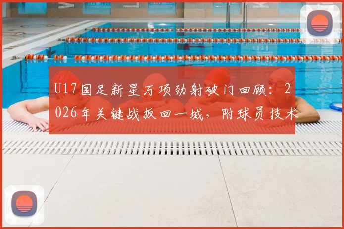 U17国足新星万项劲射破门回顾：2026年关键战扳回一城，附球员技术特点与高清进球视频集锦