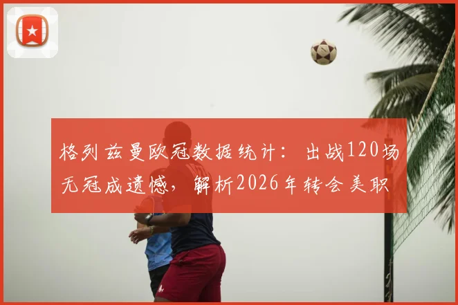 格列兹曼欧冠数据统计:出战120场无冠成遗憾,解析2026年转会美职联下家与生涯荣誉