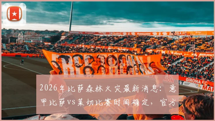 2026年比萨森林火灾最新消息：意甲比萨vs莱切比赛时间确定，官方回应为何不会推迟