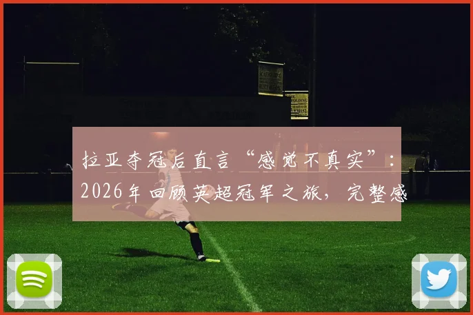 拉亚夺冠后直言“感觉不真实”：2026年回顾英超冠军之旅，完整感言与心路历程分享