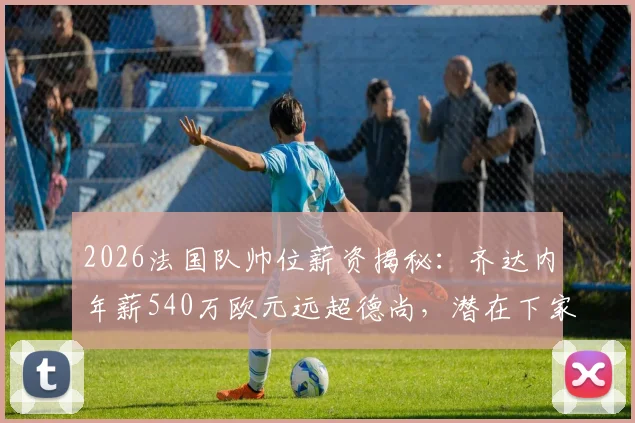 2026法国队帅位薪资揭秘：齐达内年薪540万欧元远超德尚，潜在下家与未来执教前景分析