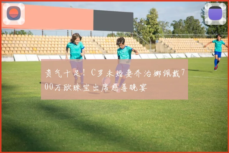贵气十足！C罗未婚妻乔治娜佩戴700万欧珠宝出席慈善晚宴