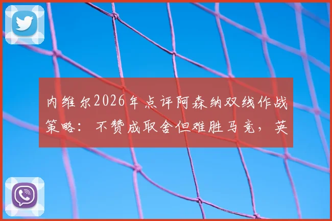内维尔2026年点评阿森纳双线作战策略：不赞成取舍但难胜马竞，英超欧战平衡难点解析