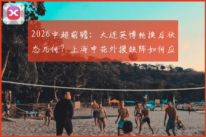 2026中超前瞻：大连英博轮换后状态几何？上海申花外援缺阵如何应对关键战？