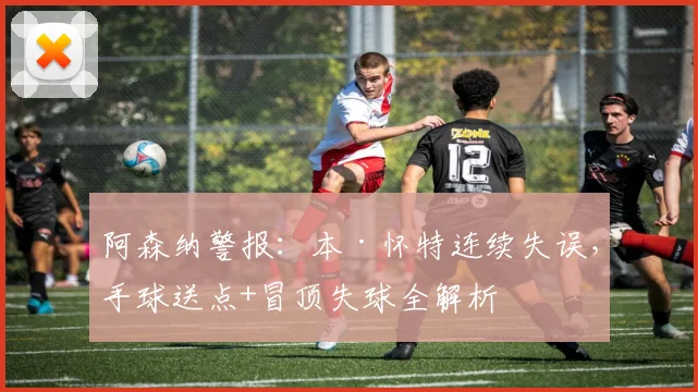 阿森纳警报：本·怀特连续失误，手球送点+冒顶失球全解析
