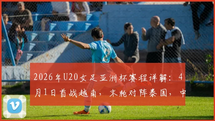 2026年U20女足亚洲杯赛程详解:4月1日首战越南,末轮对阵泰国,中国队小组出线形势分析